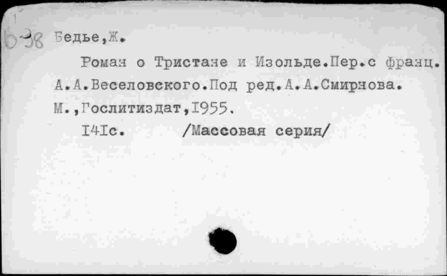 ﻿Бедье,Ж.
Роман о Тристане и Изольде.Пер.с франц.
А.А.Веселовского.Под ред.А.А.Смирнова.
М.,Гослитиздат,1955.
141с. /Массовая серия/